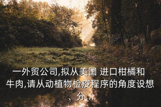 一外貿(mào)公司,擬從美國(guó) 進(jìn)口柑橘和 牛肉,請(qǐng)從動(dòng)植物檢疫程序的角度設(shè)想、分...