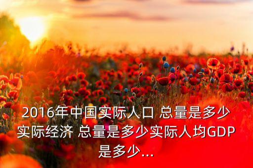 2016年中國實(shí)際人口 總量是多少實(shí)際經(jīng)濟(jì) 總量是多少實(shí)際人均GDP是多少...