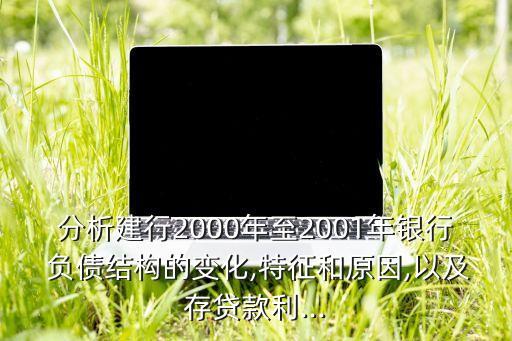 分析建行2000年至2001年銀行 負債結構的變化,特征和原因,以及存貸款利...
