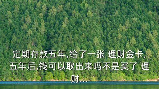 定期存款五年,給了一張 理財(cái)金卡,五年后,錢可以取出來嗎不是買了 理財(cái)...