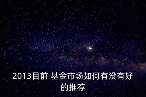2013目前 基金市場(chǎng)如何有沒有好的推薦