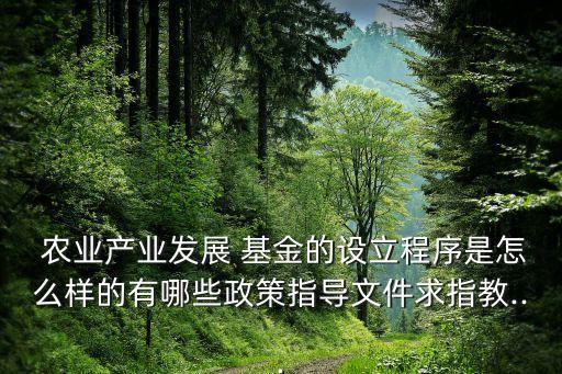  農業(yè)產業(yè)發(fā)展 基金的設立程序是怎么樣的有哪些政策指導文件求指教...