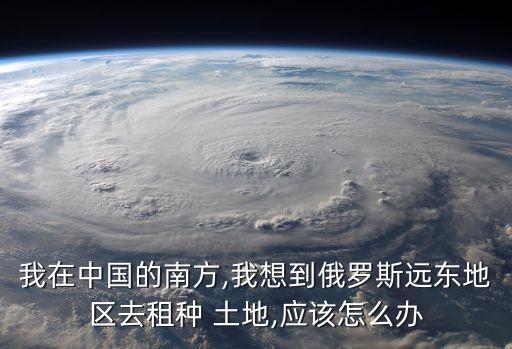 我在中國的南方,我想到俄羅斯遠東地區(qū)去租種 土地,應(yīng)該怎么辦