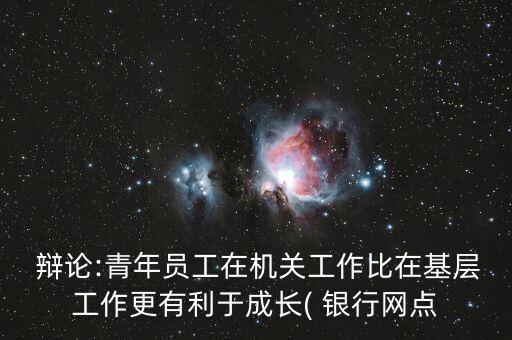  辯論:青年員工在機關(guān)工作比在基層工作更有利于成長( 銀行網(wǎng)點