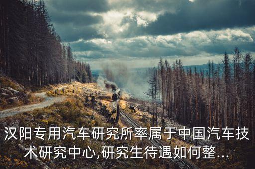 漢陽專用汽車研究所率屬于中國(guó)汽車技術(shù)研究中心,研究生待遇如何整...