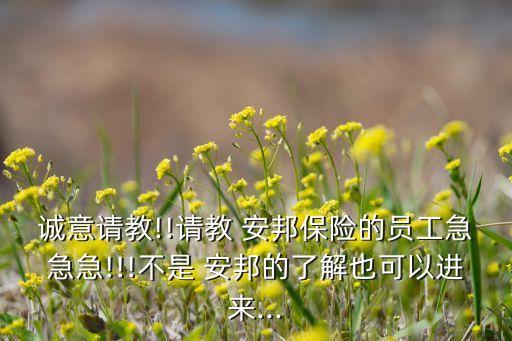誠意請(qǐng)教!!請(qǐng)教 安邦保險(xiǎn)的員工急急急!!!不是 安邦的了解也可以進(jìn)來...