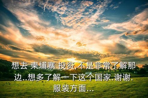 想去 柬埔寨 投資,不是非常了解那邊..想多了解一下這個(gè)國(guó)家.謝謝.服裝方面...