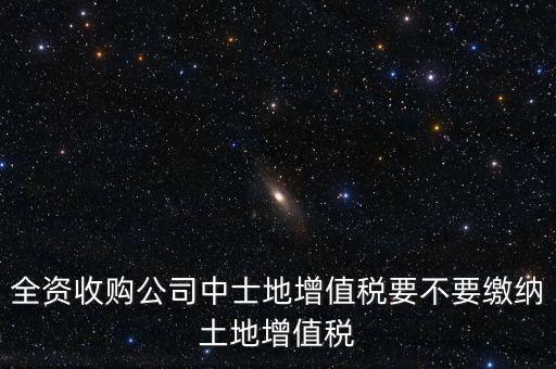 全資收購公司中士地增值稅要不要繳納土地增值稅