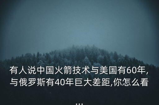 有人說中國(guó)火箭技術(shù)與美國(guó)有60年,與俄羅斯有40年巨大差距,你怎么看...