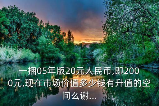 一捆05年版20元人民幣,即2000元,現(xiàn)在市場價值多少錢有升值的空間么謝...
