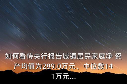 如何看待央行報告城鎮(zhèn)居民家庭凈 資產(chǎn)均值為289.0萬元、中位數(shù)141萬元...