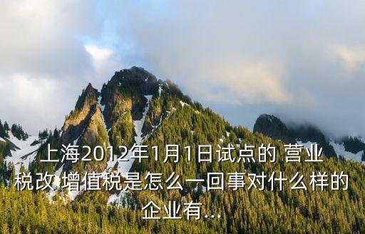 上海2012年1月1日試點(diǎn)的 營業(yè)稅改 增值稅是怎么一回事對(duì)什么樣的企業(yè)有...