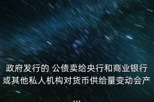 政府發(fā)行的 公債賣給央行和商業(yè)銀行或其他私人機(jī)構(gòu)對(duì)貨幣供給量變動(dòng)會(huì)產(chǎn)...