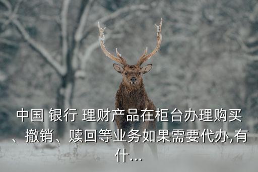 中國 銀行 理財(cái)產(chǎn)品在柜臺辦理購買、撤銷、贖回等業(yè)務(wù)如果需要代辦,有什...