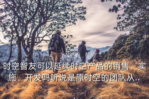 時空智友可以延續(xù)時空產(chǎn)品的銷售、實施、開發(fā)嗎聽說是原時空的團隊從...