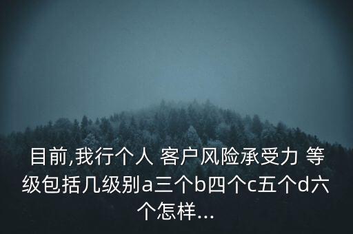 目前,我行個人 客戶風(fēng)險承受力 等級包括幾級別a三個b四個c五個d六個怎樣...
