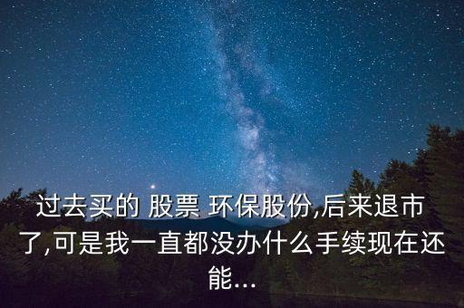 過(guò)去買的 股票 環(huán)保股份,后來(lái)退市了,可是我一直都沒(méi)辦什么手續(xù)現(xiàn)在還能...