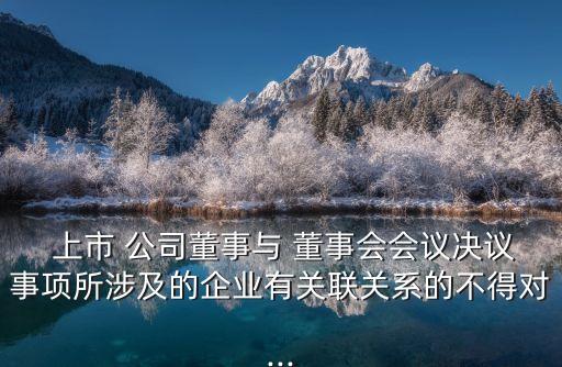  上市 公司董事與 董事會會議決議事項所涉及的企業(yè)有關(guān)聯(lián)關(guān)系的不得對...