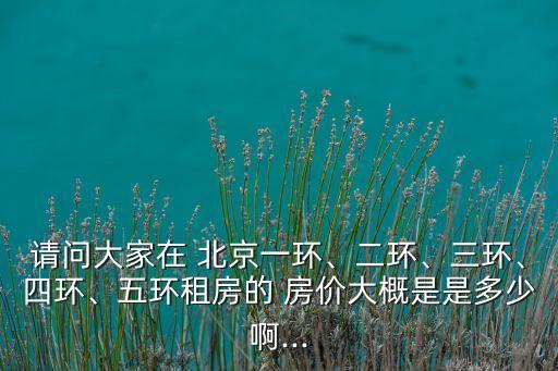 請問大家在 北京一環(huán)、二環(huán)、三環(huán)、四環(huán)、五環(huán)租房的 房價大概是是多少啊...