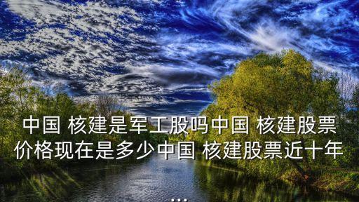 中國 核建是軍工股嗎中國 核建股票價(jià)格現(xiàn)在是多少中國 核建股票近十年...