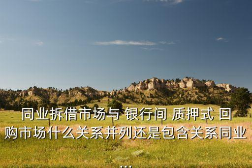 同業(yè)拆借市場(chǎng)與 銀行間 質(zhì)押式 回購市場(chǎng)什么關(guān)系并列還是包含關(guān)系同業(yè)...