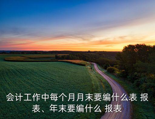 會(huì)計(jì)工作中每個(gè)月月末要編什么表 報(bào)表、年末要編什么 報(bào)表