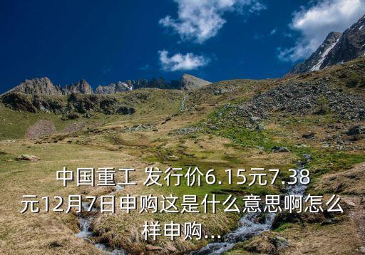 中國重工 發(fā)行價6.15元7.38元12月7日申購這是什么意思啊怎么樣申購...