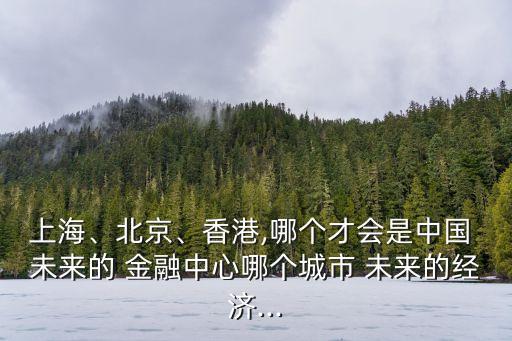 上海、北京、香港,哪個才會是中國 未來的 金融中心哪個城市 未來的經(jīng)濟...