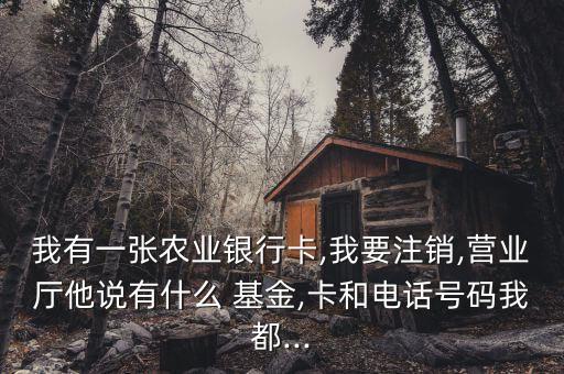 我有一張農(nóng)業(yè)銀行卡,我要注銷,營業(yè)廳他說有什么 基金,卡和電話號(hào)碼我都...