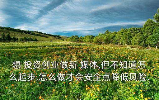 想 投資創(chuàng)業(yè)做新 媒體,但不知道怎么起步,怎么做才會安全點降低風(fēng)險...