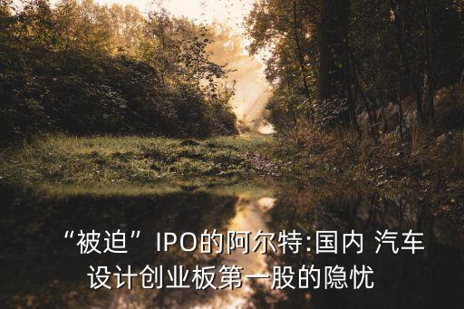 “被迫”IPO的阿爾特:國內 汽車設計創(chuàng)業(yè)板第一股的隱憂