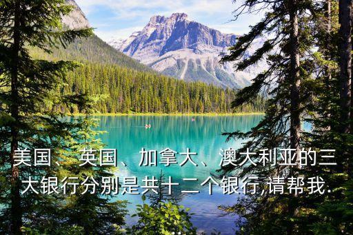 美國、 英國、加拿大、澳大利亞的三大銀行分別是共十二個(gè)銀行,請(qǐng)幫我...