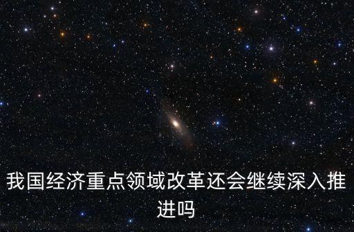 我國經(jīng)濟重點領(lǐng)域改革還會繼續(xù)深入推進嗎