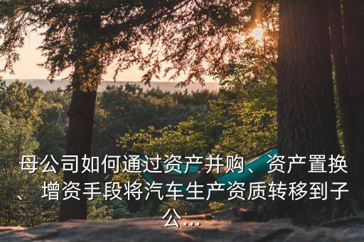  母公司如何通過(guò)資產(chǎn)并購(gòu)、資產(chǎn)置換、 增資手段將汽車(chē)生產(chǎn)資質(zhì)轉(zhuǎn)移到子公...