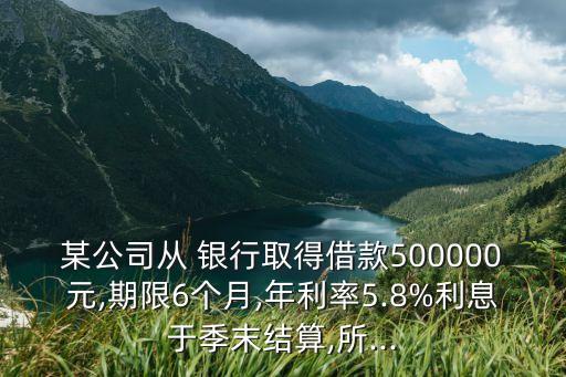 某公司從 銀行取得借款500000元,期限6個(gè)月,年利率5.8%利息于季末結(jié)算,所...