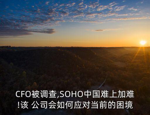 CFO被調(diào)查,SOHO中國難上加難!該 公司會如何應(yīng)對當(dāng)前的困境