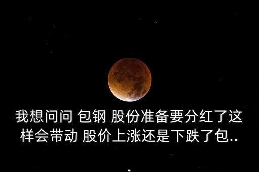 我想問問 包鋼 股份準(zhǔn)備要分紅了這樣會帶動(dòng) 股價(jià)上漲還是下跌了包...