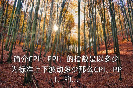 簡介CPI、PPI、的指數(shù)是以多少為標準上下波動多少那么CPI、PPI、的...