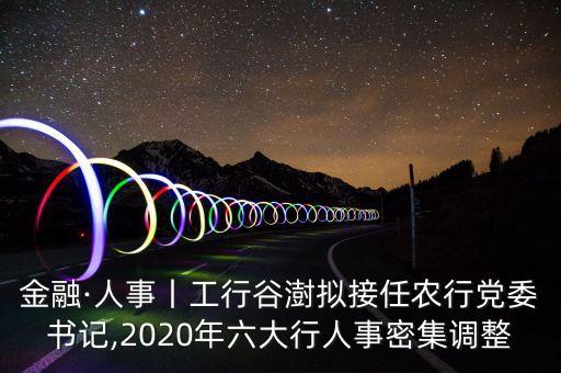 金融·人事丨工行谷澍擬接任農(nóng)行黨委書記,2020年六大行人事密集調(diào)整