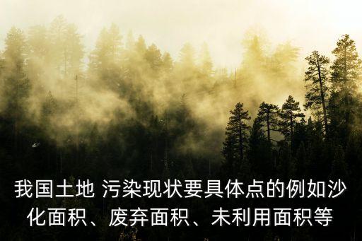 我國土地 污染現(xiàn)狀要具體點的例如沙化面積、廢棄面積、未利用面積等