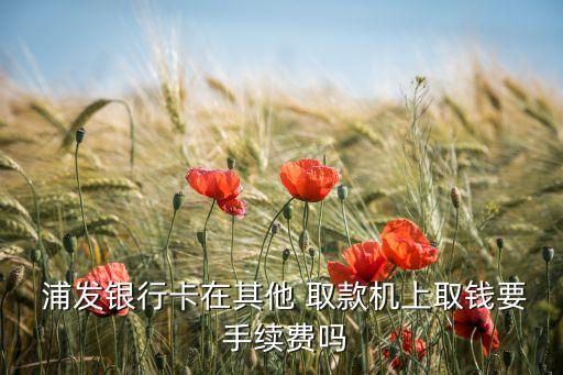  浦發(fā)銀行卡在其他 取款機(jī)上取錢(qián)要 手續(xù)費(fèi)嗎