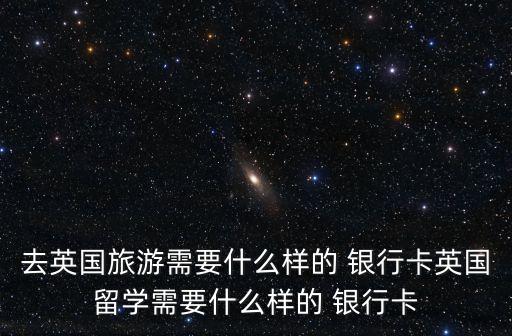 去英國(guó)旅游需要什么樣的 銀行卡英國(guó)留學(xué)需要什么樣的 銀行卡