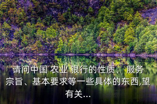 請問中國 農(nóng)業(yè) 銀行的性質(zhì)、 服務(wù)宗旨、基本要求等一些具體的東西,望有關(guān)...
