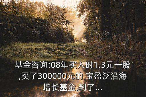 基金咨詢:08年買入時(shí)1.3元一股,買了300000元的 寶盈泛沿海增長(zhǎng)基金,到了...