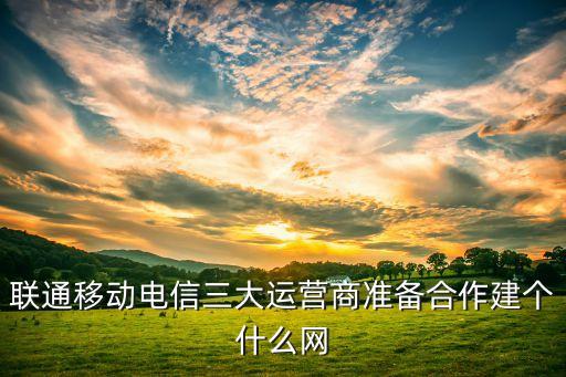 聯(lián)通移動(dòng)電信三大運(yùn)營商準(zhǔn)備合作建個(gè)什么網(wǎng)