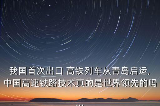 我國首次出口 高鐵列車從青島啟運,中國高速鐵路技術真的是世界領先的嗎...