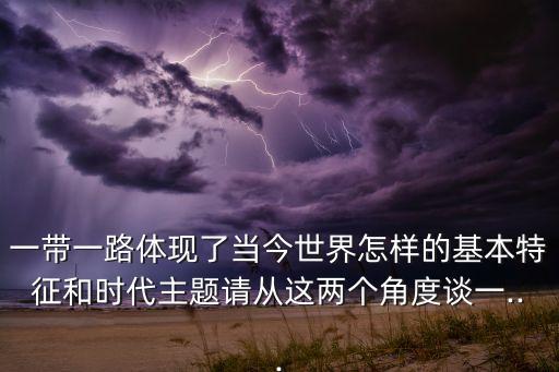一帶一路體現(xiàn)了當今世界怎樣的基本特征和時代主題請從這兩個角度談一...