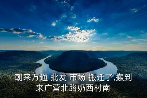 朝來萬通 批發(fā) 市場(chǎng) 搬遷了,搬到來廣營(yíng)北路奶西村南