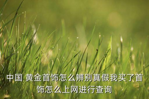 中國 黃金首飾怎么辨別真假我買了首飾怎么上網(wǎng)進(jìn)行查詢