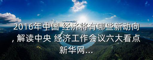 2016年中國(guó) 經(jīng)濟(jì)將有哪些新動(dòng)向, 解讀中央 經(jīng)濟(jì)工作會(huì)議六大看點(diǎn)新華網(wǎng)...